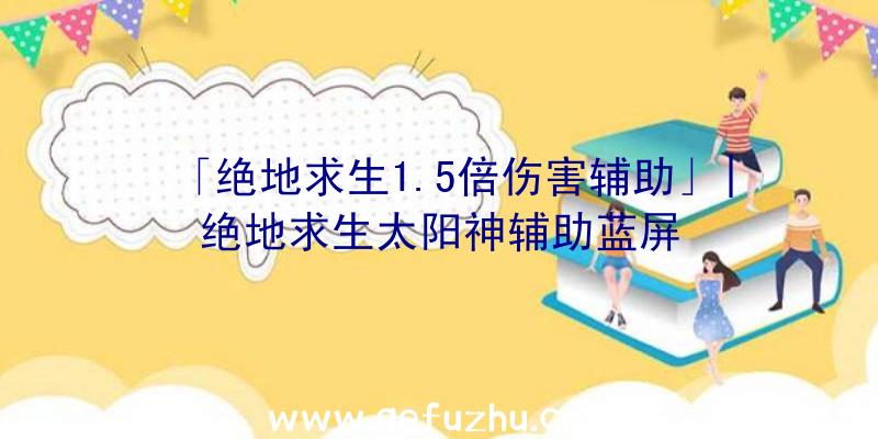 「绝地求生1.5倍伤害辅助」|绝地求生太阳神辅助蓝屏